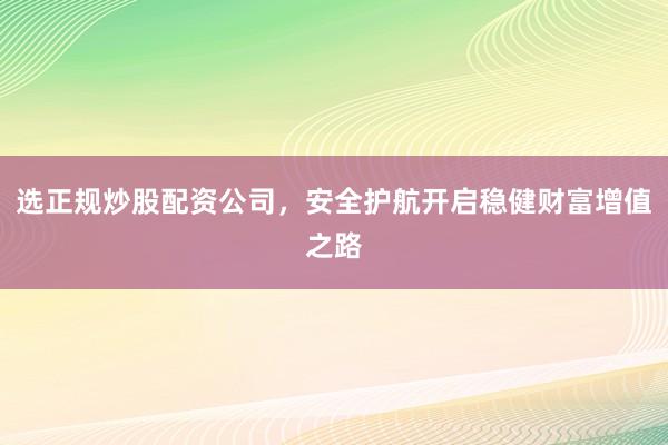 选正规炒股配资公司，安全护航开启稳健财富增值之路