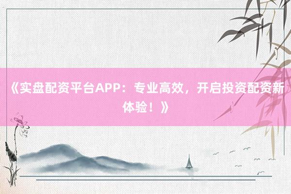 《实盘配资平台APP：专业高效，开启投资配资新体验！》