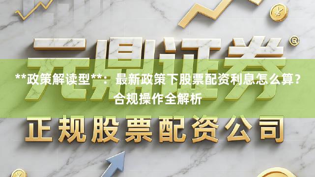 **政策解读型**：最新政策下股票配资利息怎么算？合规操作全解析