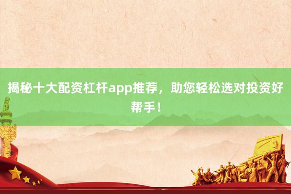 揭秘十大配资杠杆app推荐，助您轻松选对投资好帮手！