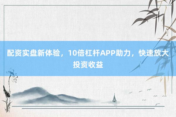 配资实盘新体验，10倍杠杆APP助力，快速放大投资收益