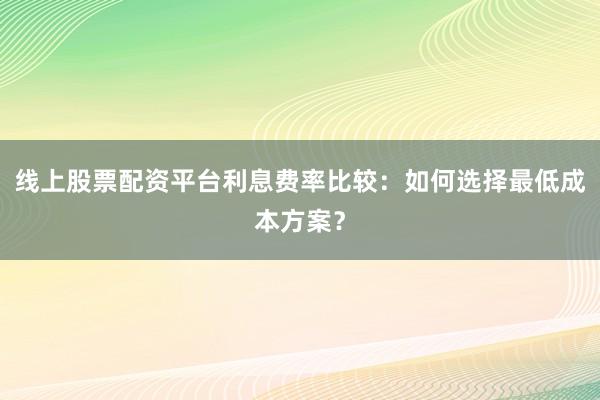 线上股票配资平台利息费率比较：如何选择最低成本方案？