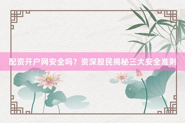配资开户网安全吗？资深股民揭秘三大安全准则