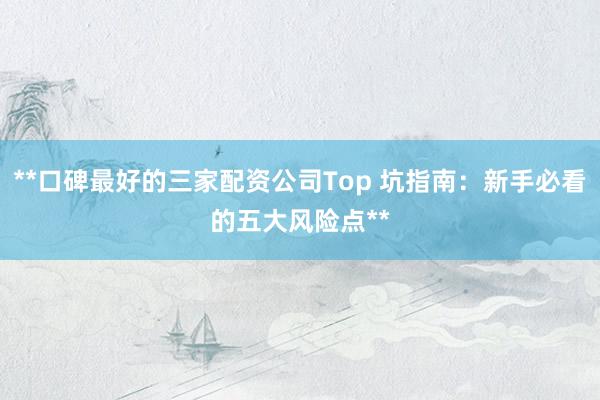 **口碑最好的三家配资公司Top 坑指南：新手必看的五大风险点**