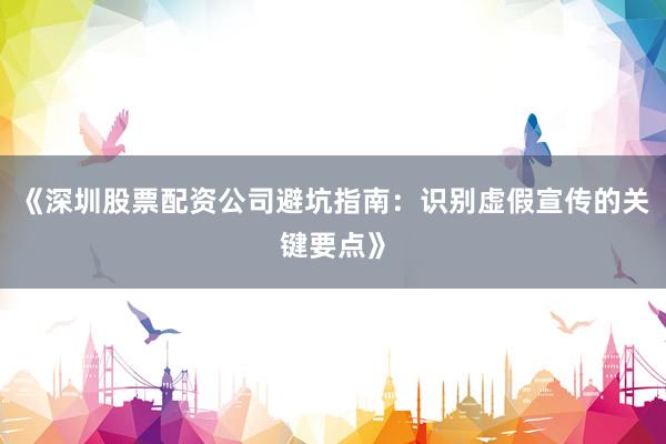 《深圳股票配资公司避坑指南：识别虚假宣传的关键要点》