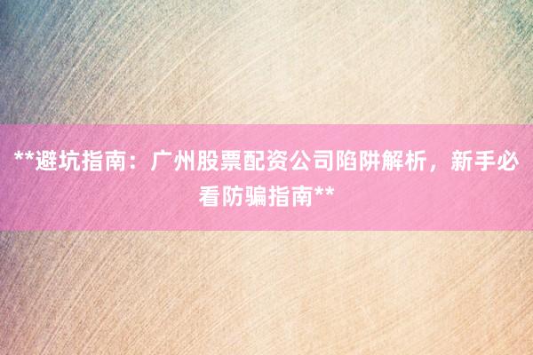 **避坑指南：广州股票配资公司陷阱解析，新手必看防骗指南**