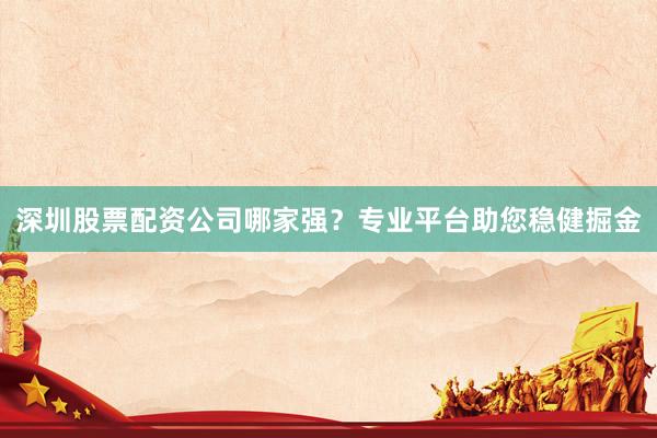 深圳股票配资公司哪家强？专业平台助您稳健掘金