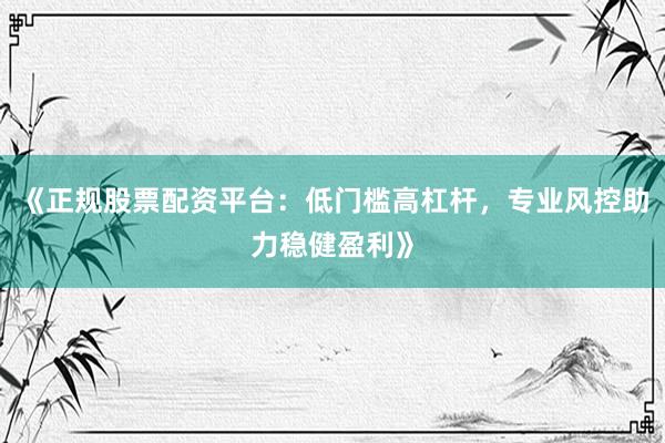 《正规股票配资平台：低门槛高杠杆，专业风控助力稳健盈利》