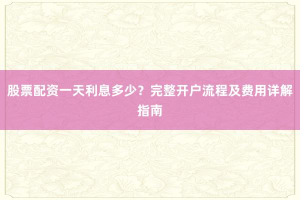 股票配资一天利息多少？完整开户流程及费用详解指南