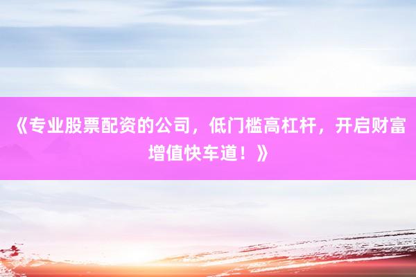 《专业股票配资的公司，低门槛高杠杆，开启财富增值快车道！》