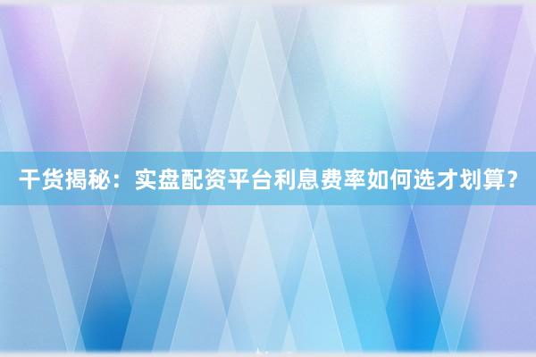 干货揭秘：实盘配资平台利息费率如何选才划算？
