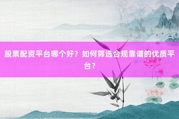 股票配资平台哪个好？如何筛选合规靠谱的优质平台？