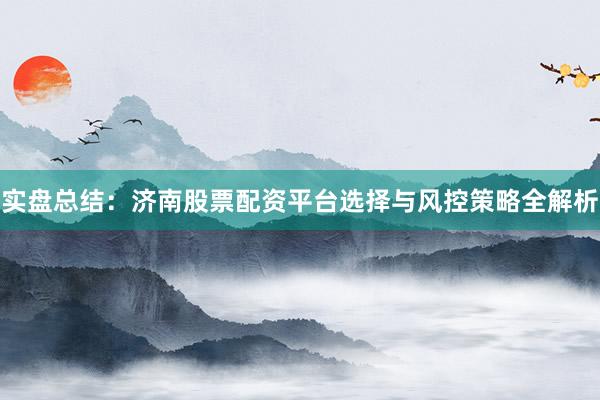 实盘总结：济南股票配资平台选择与风控策略全解析