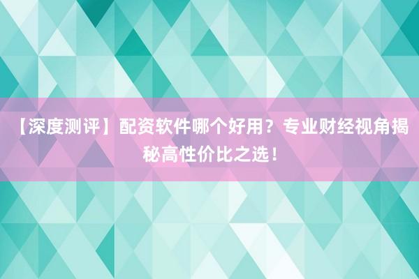【深度测评】配资软件哪个好用？专业财经视角揭秘高性价比之选！