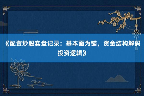 《配资炒股实盘记录：基本面为锚，资金结构解码投资逻辑》