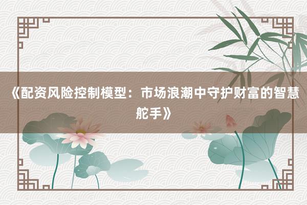 《配资风险控制模型：市场浪潮中守护财富的智慧舵手》