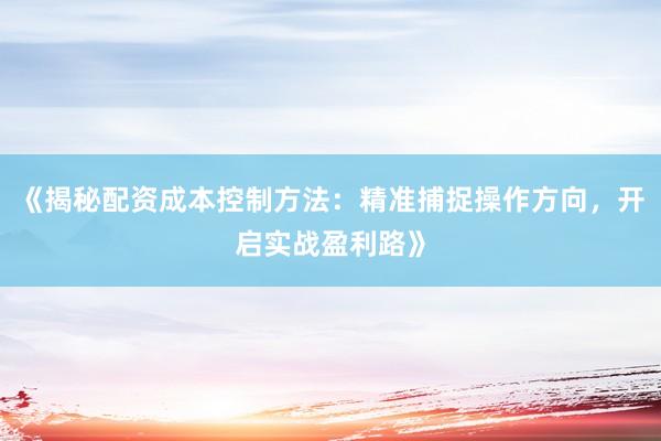 《揭秘配资成本控制方法：精准捕捉操作方向，开启实战盈利路》