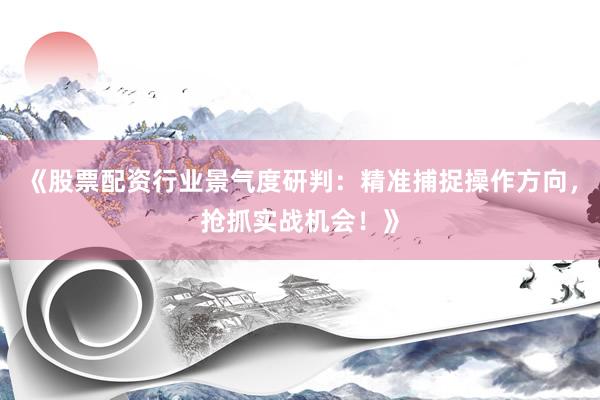 《股票配资行业景气度研判：精准捕捉操作方向，抢抓实战机会！》