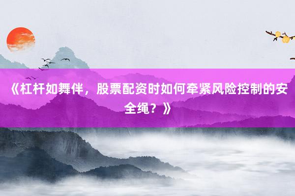 《杠杆如舞伴，股票配资时如何牵紧风险控制的安全绳？》