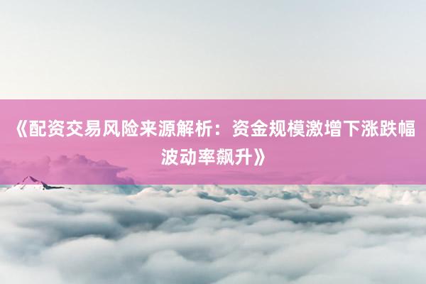 《配资交易风险来源解析：资金规模激增下涨跌幅波动率飙升》