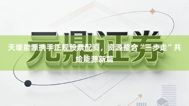 天壕能源携手正规股票配资，资源整合“三步走”共绘能源新篇