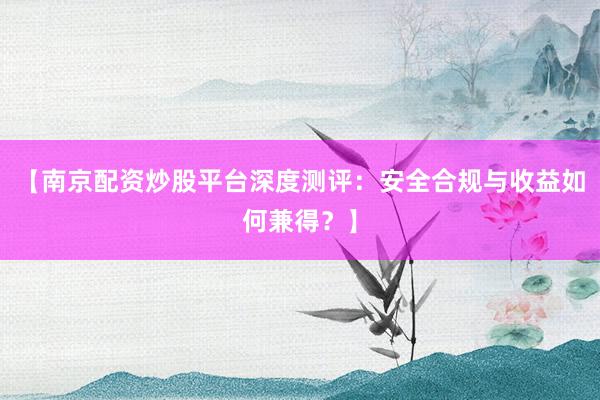 【南京配资炒股平台深度测评：安全合规与收益如何兼得？】