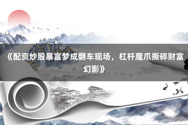 《配资炒股暴富梦成翻车现场，杠杆魔爪撕碎财富幻影》