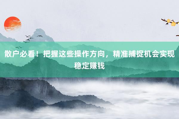 散户必看！把握这些操作方向，精准捕捉机会实现稳定赚钱