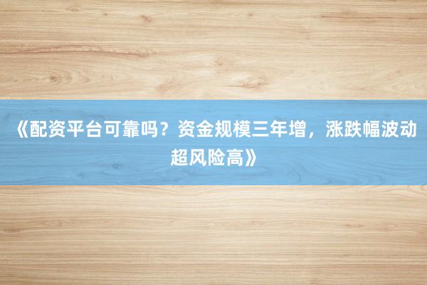 《配资平台可靠吗？资金规模三年增，涨跌幅波动超风险高》