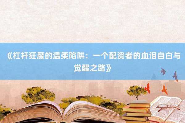 《杠杆狂魔的温柔陷阱：一个配资者的血泪自白与觉醒之路》