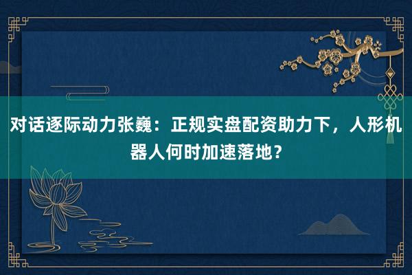 对话逐际动力张巍：正规实盘配资助力下，人形机器人何时加速落地？