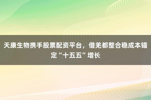 天康生物携手股票配资平台，借羌都整合稳成本锚定“十五五”增长