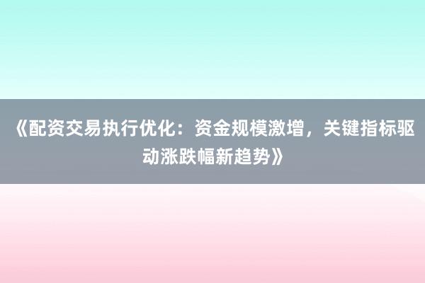 《配资交易执行优化：资金规模激增，关键指标驱动涨跌幅新趋势》