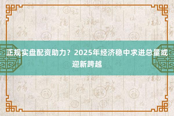 正规实盘配资助力？2025年经济稳中求进总量或迎新跨越