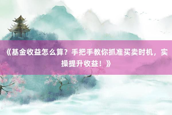 《基金收益怎么算？手把手教你抓准买卖时机，实操提升收益！》
