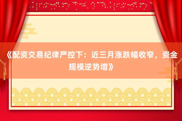 《配资交易纪律严控下：近三月涨跌幅收窄，资金规模逆势增》