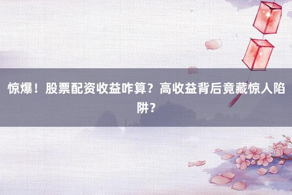 惊爆！股票配资收益咋算？高收益背后竟藏惊人陷阱？