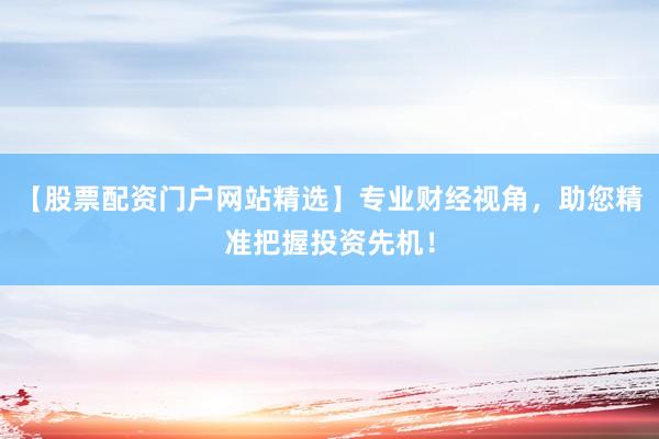 【股票配资门户网站精选】专业财经视角，助您精准把握投资先机！