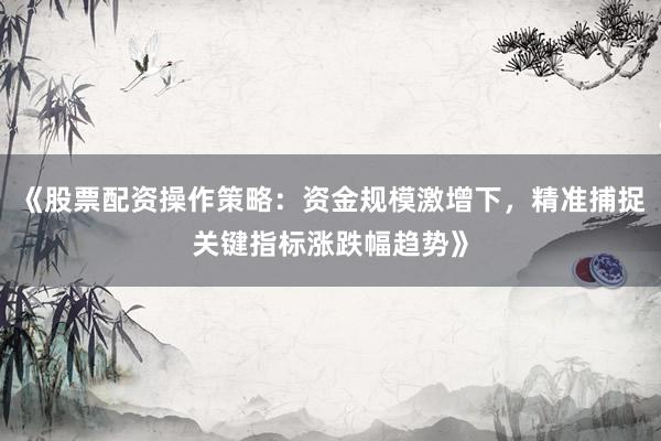 《股票配资操作策略：资金规模激增下，精准捕捉关键指标涨跌幅趋势》