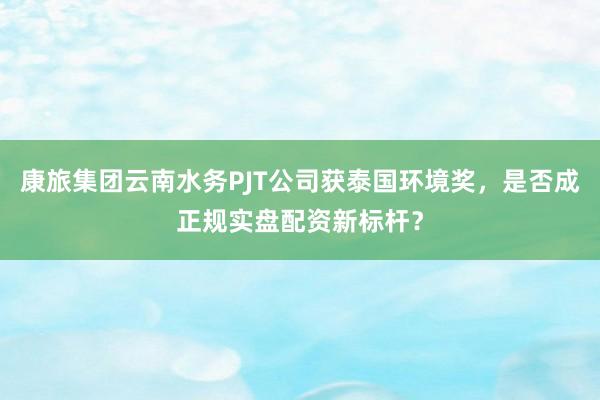 康旅集团云南水务PJT公司获泰国环境奖，是否成正规实盘配资新标杆？