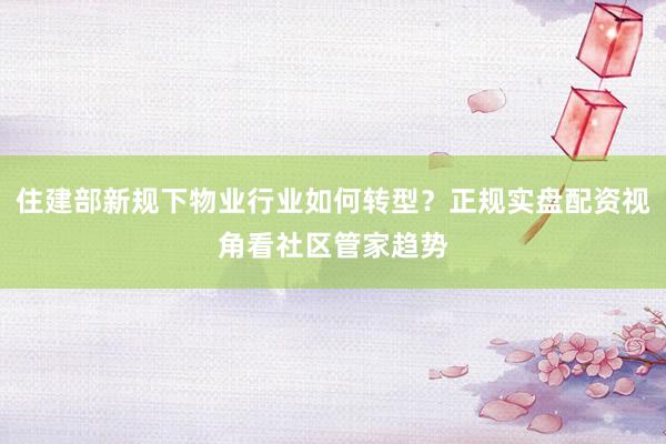 住建部新规下物业行业如何转型？正规实盘配资视角看社区管家趋势