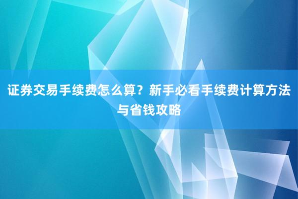 证券交易手续费怎么算？新手必看手续费计算方法与省钱攻略