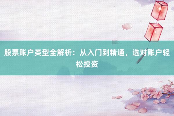 股票账户类型全解析：从入门到精通，选对账户轻松投资