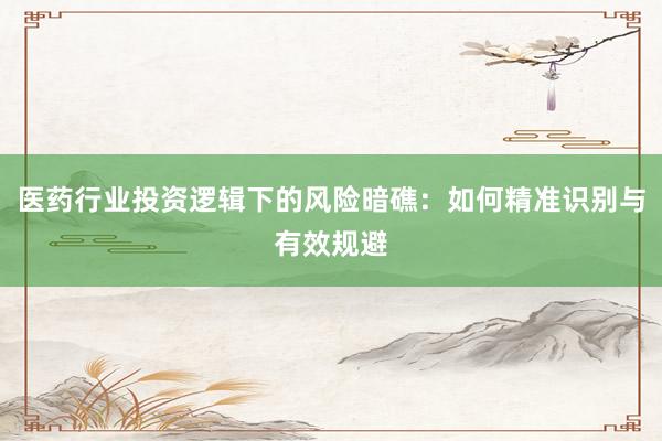 医药行业投资逻辑下的风险暗礁：如何精准识别与有效规避