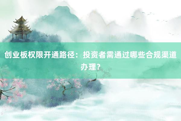 创业板权限开通路径：投资者需通过哪些合规渠道办理？